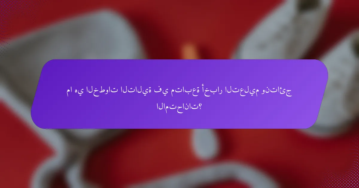 ما هي الخطوات التالية في متابعة أخبار التعليم ونتائج الامتحانات؟